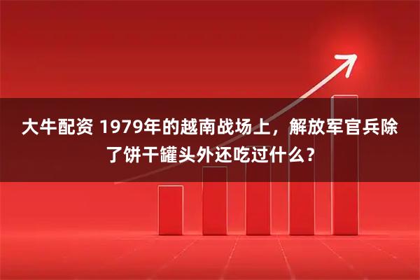 大牛配资 1979年的越南战场上，解放军官兵除了饼干罐头外还吃过什么？