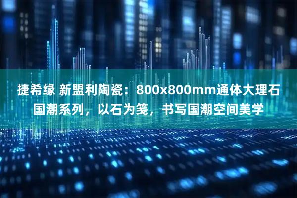 捷希缘 新盟利陶瓷：800x800mm通体大理石国潮系列，以石为笺，书写国潮空间美学