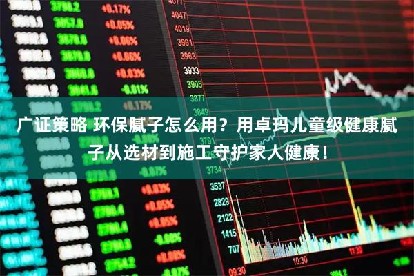 广证策略 环保腻子怎么用？用卓玛儿童级健康腻子从选材到施工守护家人健康！