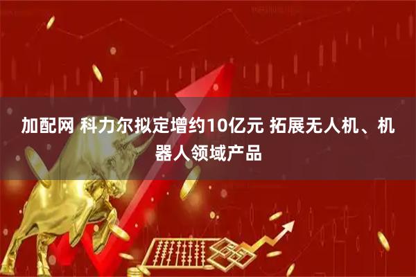 加配网 科力尔拟定增约10亿元 拓展无人机、机器人领域产品