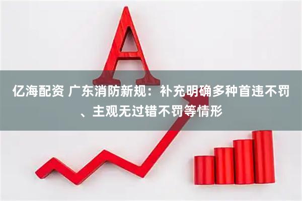 亿海配资 广东消防新规：补充明确多种首违不罚、主观无过错不罚等情形