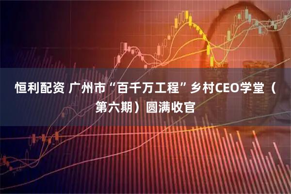 恒利配资 广州市“百千万工程”乡村CEO学堂（第六期）圆满收官