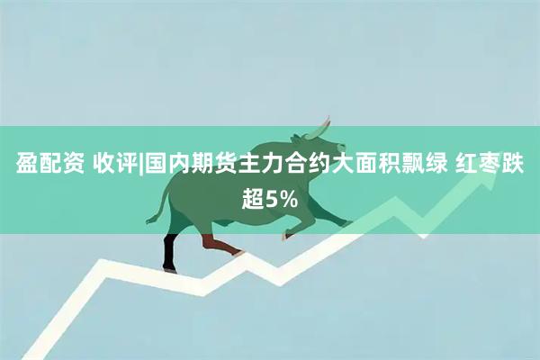 盈配资 收评|国内期货主力合约大面积飘绿 红枣跌超5%