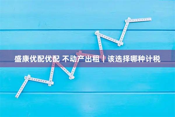 盛康优配优配 不动产出租｜该选择哪种计税