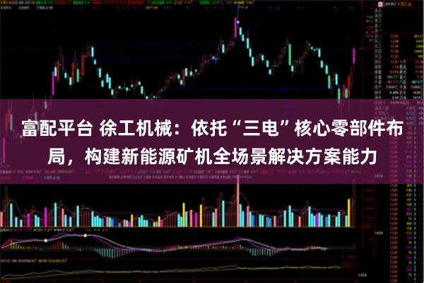 富配平台 徐工机械：依托“三电”核心零部件布局，构建新能源矿机全场景解决方案能力