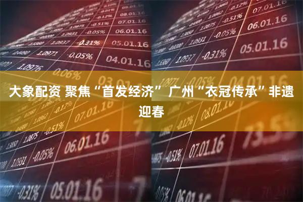 大象配资 聚焦“首发经济” 广州“衣冠传承”非遗迎春
