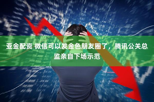 亚金配资 微信可以发金色朋友圈了，腾讯公关总监亲自下场示范
