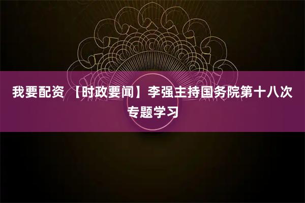 我要配资 【时政要闻】李强主持国务院第十八次专题学习