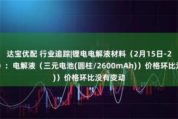 达宝优配 行业追踪|锂电电解液材料（2月15日-2月21日）：电解液（三元电池(圆柱/2600mAh)）价格环比没有变动