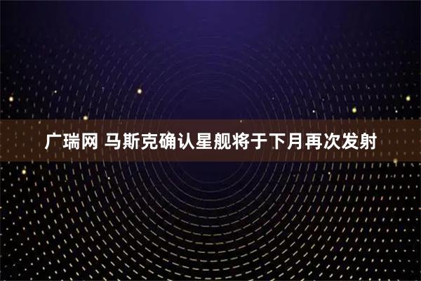 广瑞网 马斯克确认星舰将于下月再次发射