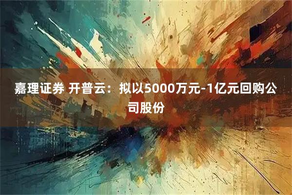 嘉理证券 开普云：拟以5000万元-1亿元回购公司股份