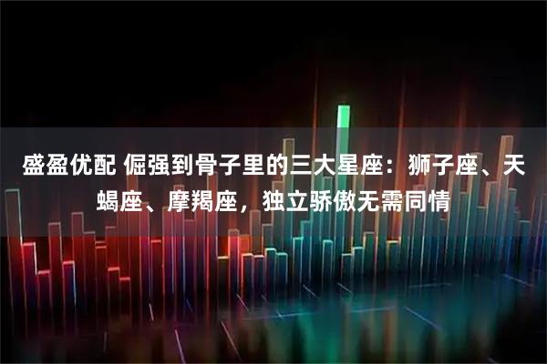 盛盈优配 倔强到骨子里的三大星座：狮子座、天蝎座、摩羯座，独立骄傲无需同情