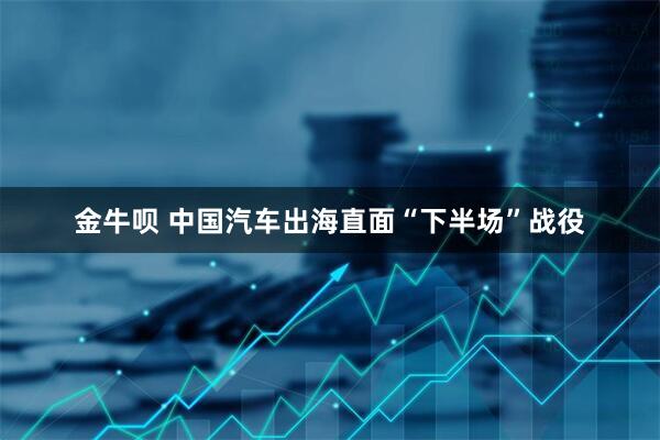 金牛呗 中国汽车出海直面“下半场”战役