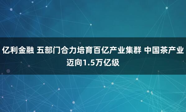 亿利金融 五部门合力培育百亿产业集群 中国茶产业迈向1.5万亿级