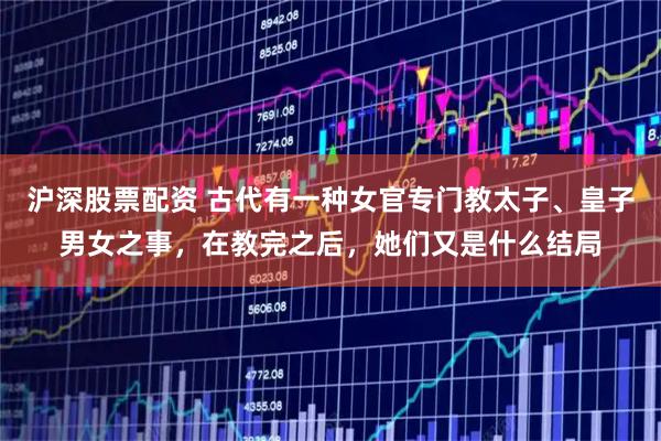 沪深股票配资 古代有一种女官专门教太子、皇子男女之事，在教完之后，她们又是什么结局