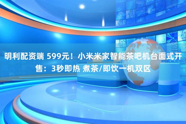 明利配资端 599元！小米米家智能茶吧机台面式开售：3秒即热 煮茶/即饮一机双区